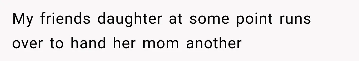 My friends daughter at some point runs over to hand her mom another