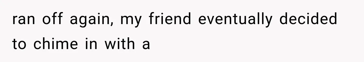 ran off again, my friend eventually decided to chime in with a