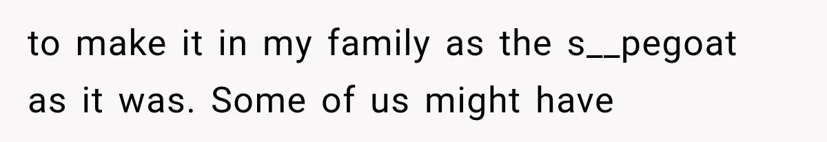 to make it in my family as the s__pegoat as it was. Some of us might have
