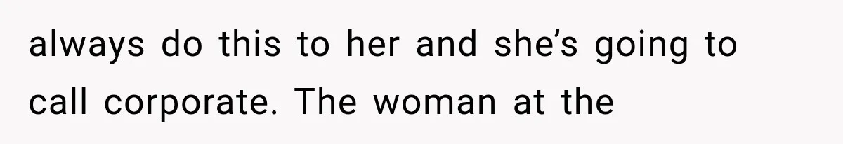 always do this to her and she’s going to call corporate. The woman at the