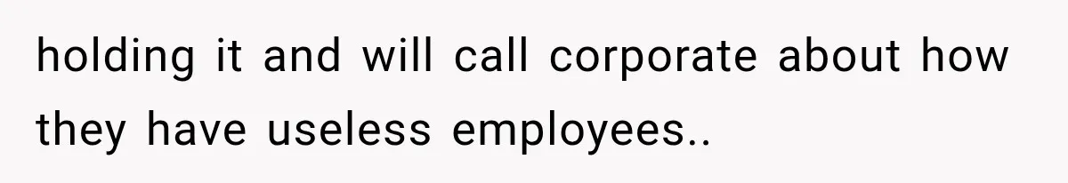 holding it and will call corporate about how they have useless employees..