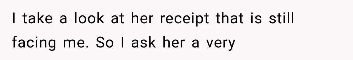 I take a look at her receipt that is still facing me. So I ask her a very