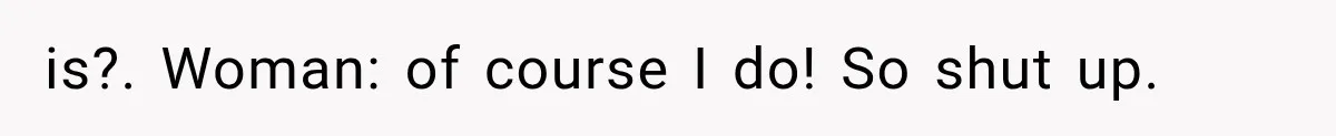 is?. Woman: of course I do! So shut up.