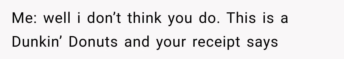 Me: well i don’t think you do. This is a Dunkin’ Donuts and your receipt says