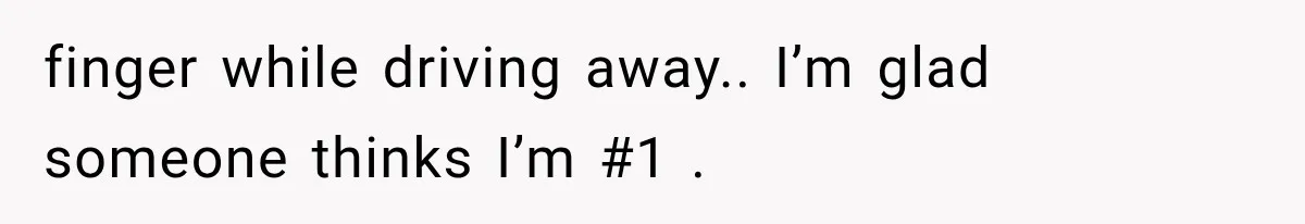finger while driving away.. I’m glad someone thinks I’m #1 .