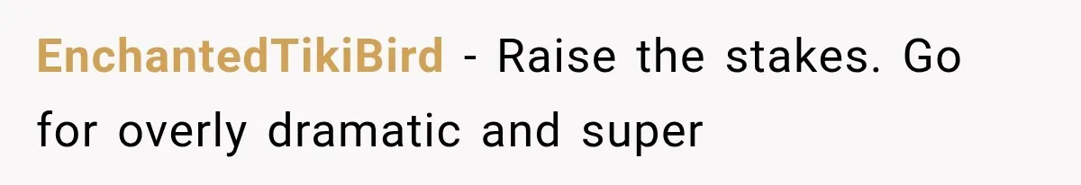 EnchantedTikiBird − Raise the stakes. Go for overly dramatic and super