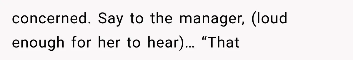 concerned. Say to the manager, (loud enough for her to hear)… “That