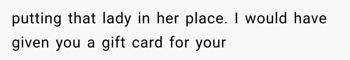 putting that lady in her place. I would have given you a gift card for your