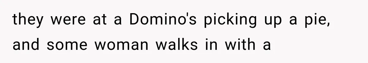 they were at a Domino's picking up a pie, and some woman walks in with a
