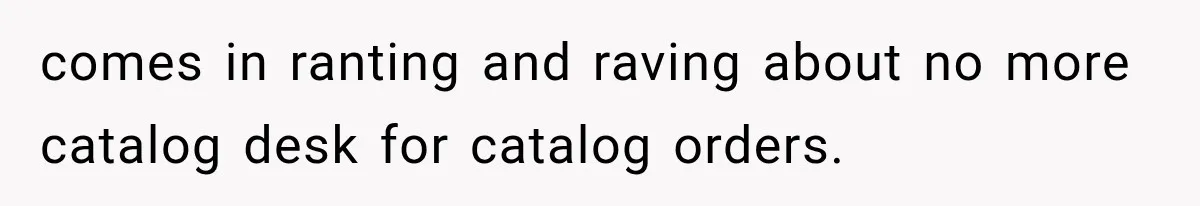 comes in ranting and raving about no more catalog desk for catalog orders.