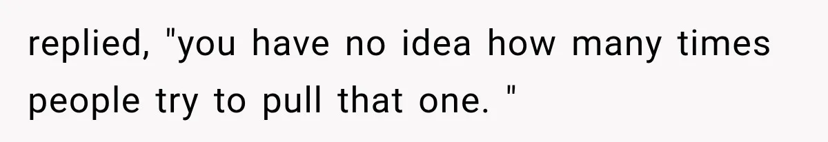 replied, "you have no idea how many times people try to pull that one. "