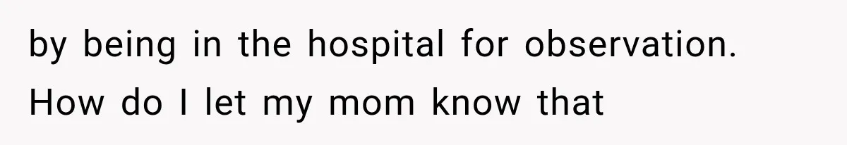 by being in the hospital for observation. How do I let my mom know that