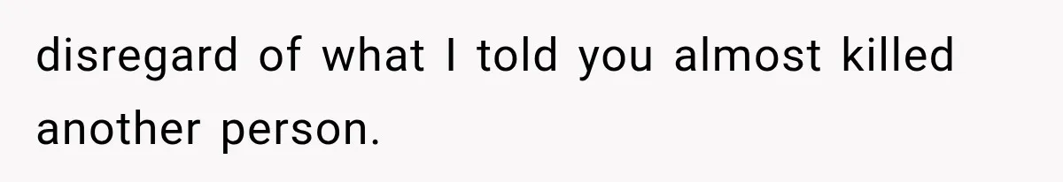 disregard of what I told you almost killed another person.