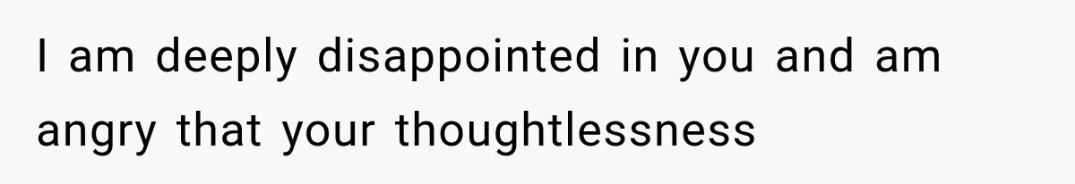 I am deeply disappointed in you and am angry that your thoughtlessness