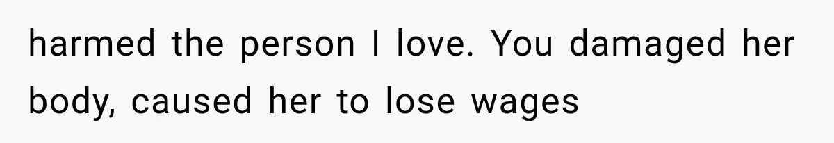 harmed the person I love. You damaged her body, caused her to lose wages