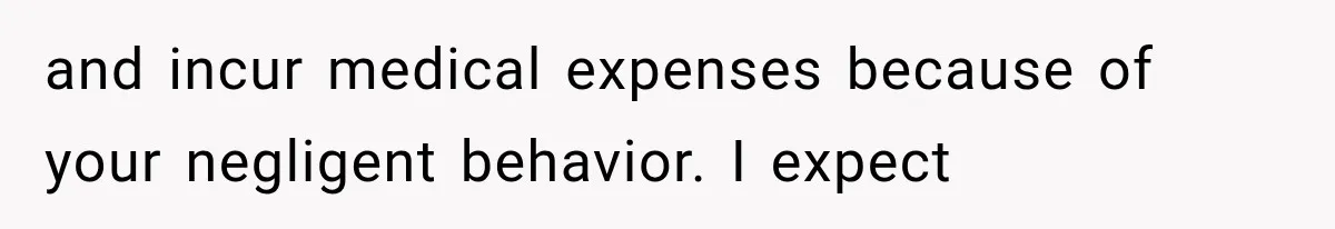 and incur medical expenses because of your negligent behavior. I expect