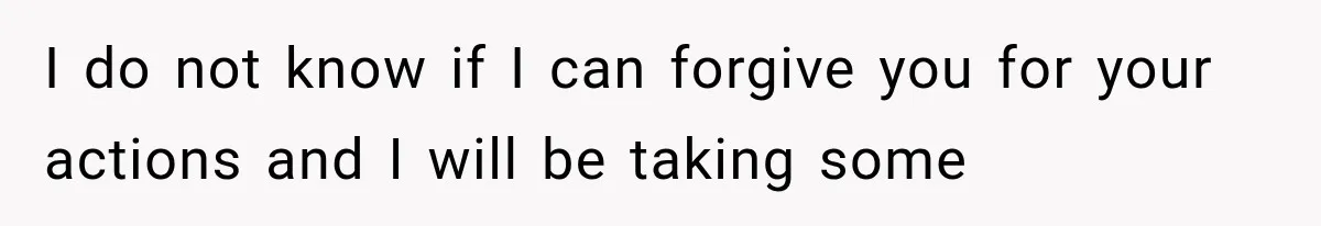 I do not know if I can forgive you for your actions and I will be taking some