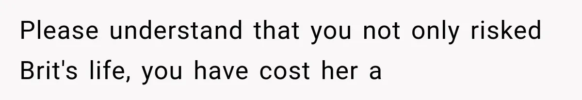 Please understand that you not only risked Brit's life, you have cost her a