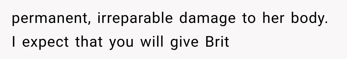 permanent, irreparable damage to her body. I expect that you will give Brit