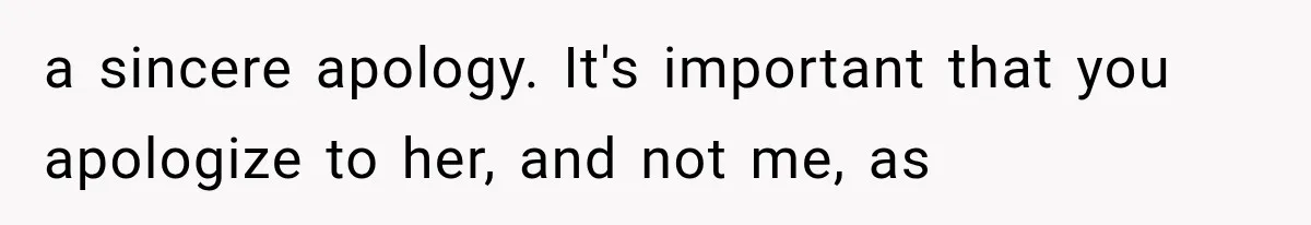 a sincere apology. It's important that you apologize to her, and not me, as