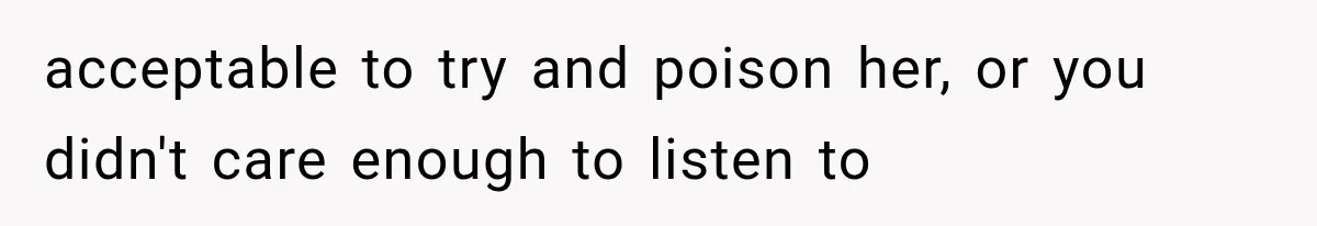 acceptable to try and poison her, or you didn't care enough to listen to