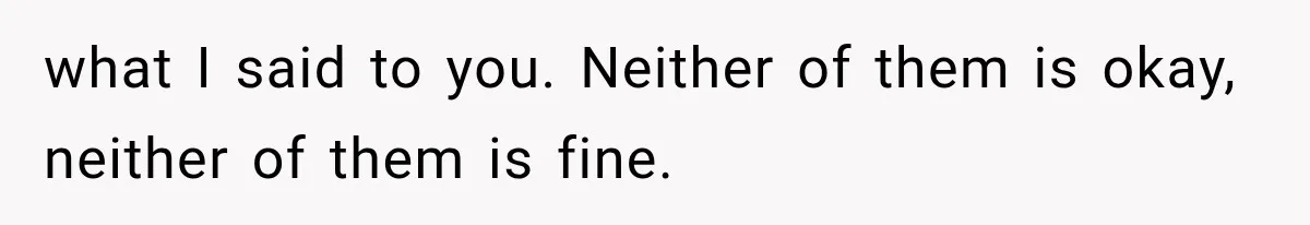 what I said to you. Neither of them is okay, neither of them is fine.