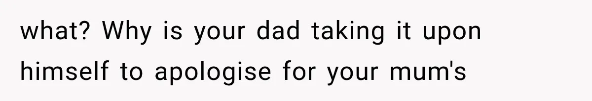 what? Why is your dad taking it upon himself to apologise for your mum's
