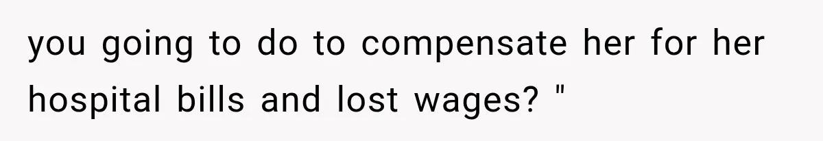 you going to do to compensate her for her hospital bills and lost wages? "