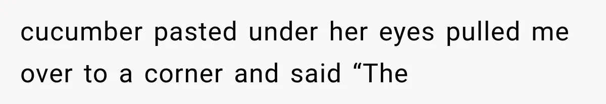 cucumber pasted under her eyes pulled me over to a corner and said “The