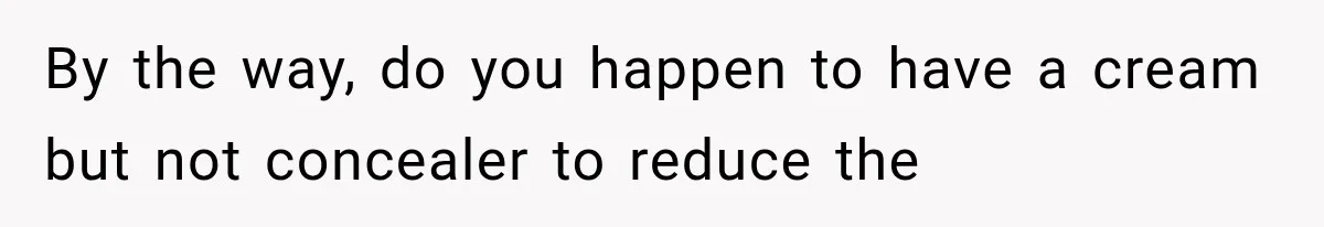 By the way, do you happen to have a cream but not concealer to reduce the