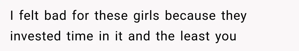 I felt bad for these girls because they invested time in it and the least you