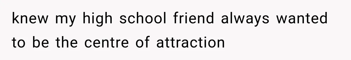 knew my high school friend always wanted to be the centre of attraction