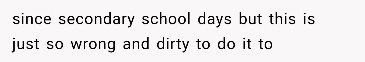 since secondary school days but this is just so wrong and dirty to do it to