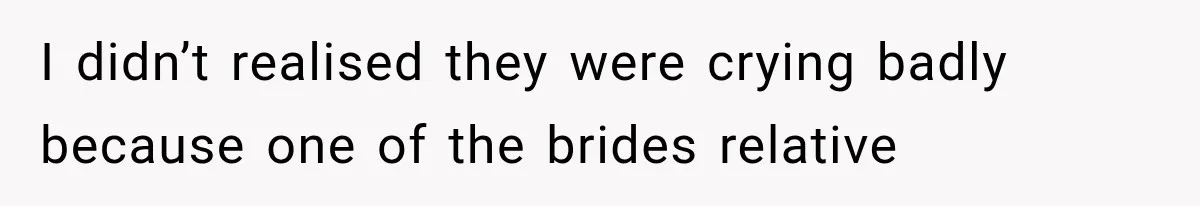 I didn’t realised they were crying badly because one of the brides relative