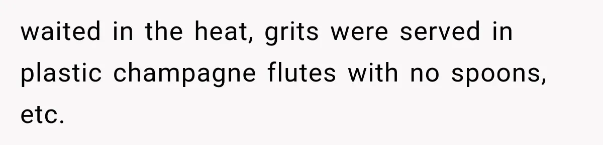 waited in the heat, grits were served in plastic champagne flutes with no spoons, etc.