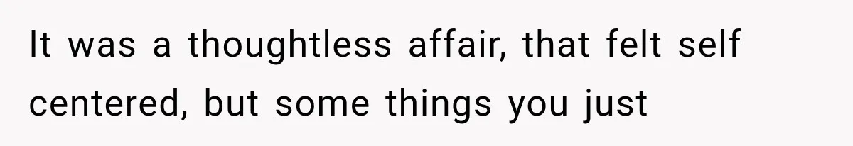 It was a thoughtless affair, that felt self centered, but some things you just
