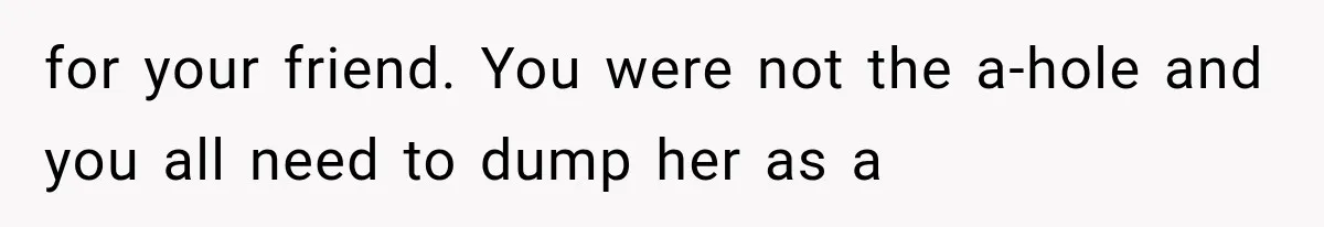 for your friend. You were not the a-hole and you all need to dump her as a