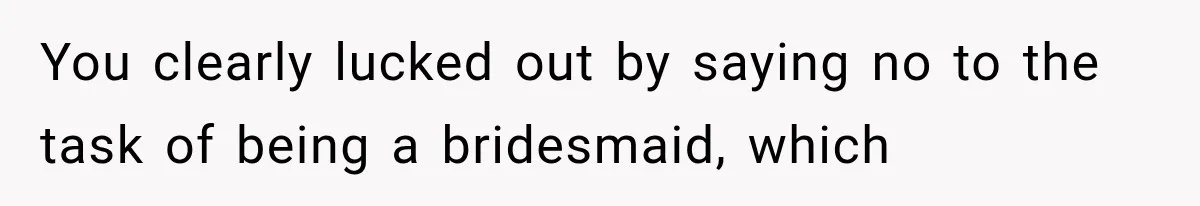 You clearly lucked out by saying no to the task of being a bridesmaid, which