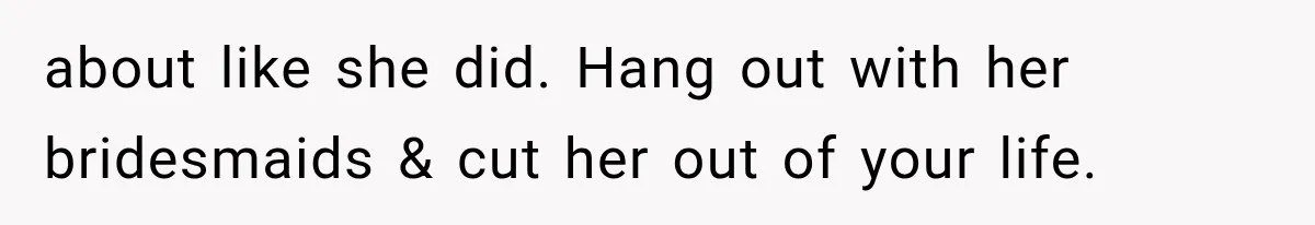 about like she did. Hang out with her bridesmaids & cut her out of your life.