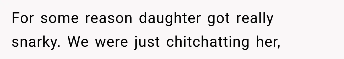 For some reason daughter got really snarky. We were just chitchatting her,