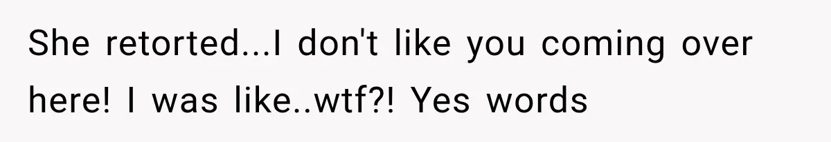 She retorted...I don't like you coming over here! I was like..wtf?! Yes words