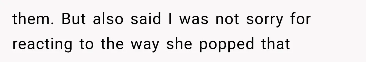 them. But also said I was not sorry for reacting to the way she popped that
