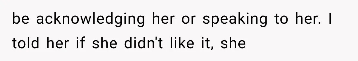 be acknowledging her or speaking to her. I told her if she didn't like it, she