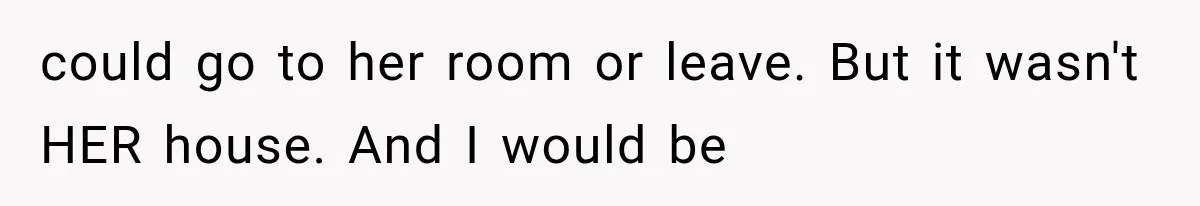 could go to her room or leave. But it wasn't HER house. And I would be