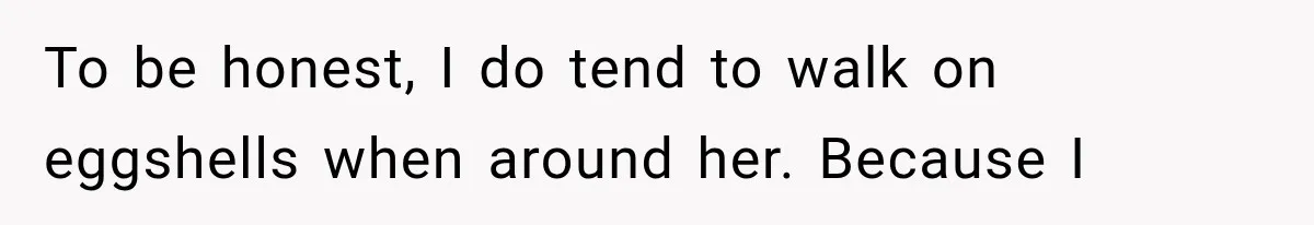 To be honest, I do tend to walk on eggshells when around her. Because I