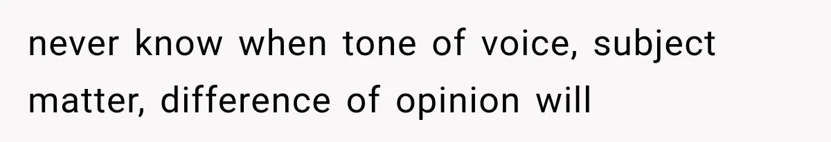 never know when tone of voice, subject matter, difference of opinion will