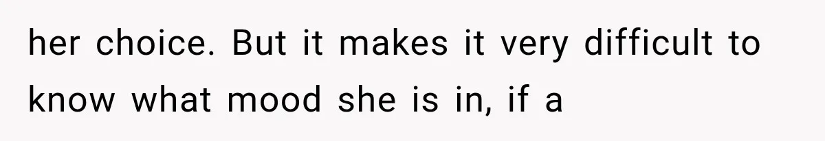 her choice. But it makes it very difficult to know what mood she is in, if a