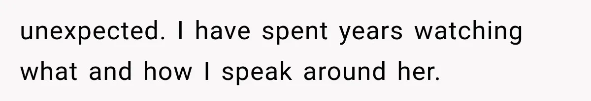 unexpected. I have spent years watching what and how I speak around her.