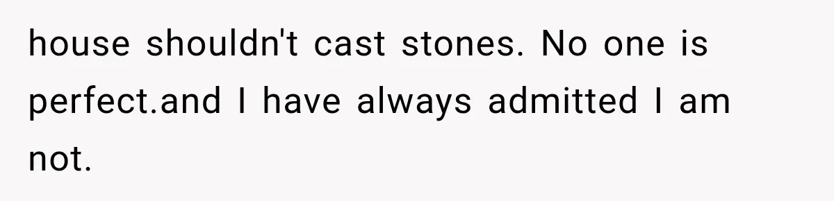 house shouldn't cast stones. No one is perfect.and I have always admitted I am not.