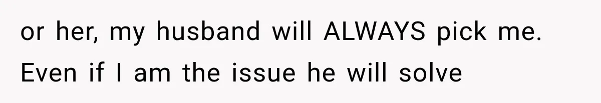 or her, my husband will ALWAYS pick me. Even if I am the issue he will solve